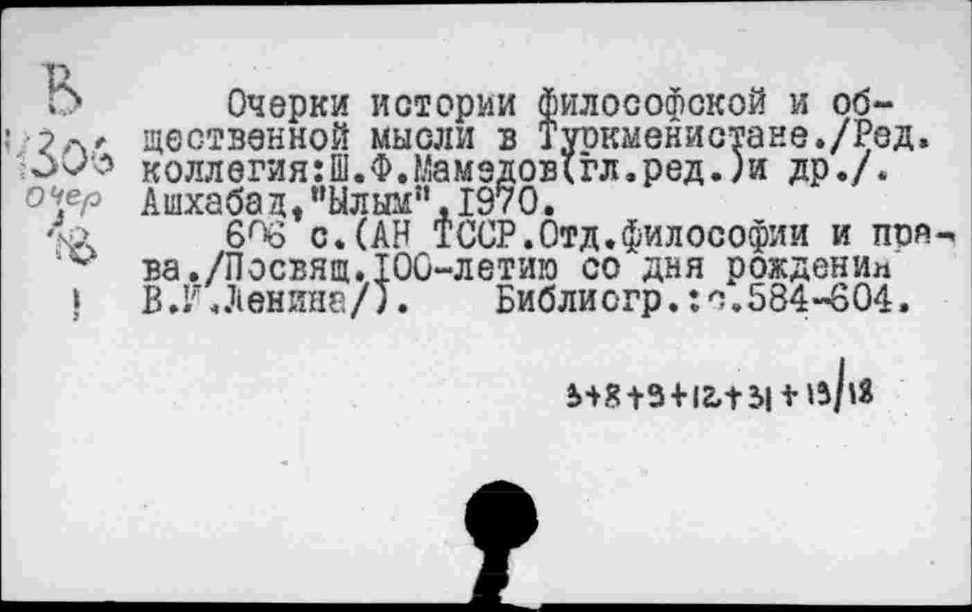 ﻿Г> Очерки истории философской и об-•' щественной мысли в Туркменистане./Ред.
коллегия:Ш.Ф.Мамздов(гл.ред.)и др./.
Ашхабад/’Ылым!,.197О.
ХЛ 6^6 с.(АН ТССР.Отд.философии и поя^
‘‘м ва./Посвящ.100-летию со дня рождении
I	В.И. Ленина/).	Библистр.: с. 584-604.
5+8+3 + 12,131 + ^/^